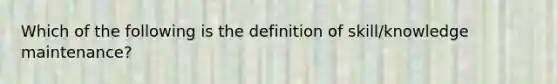 Which of the following is the definition of skill/knowledge maintenance?