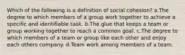 Which of the following is a definition of social cohesion? a.The degree to which members of a group work together to achieve a specific and identifiable task. b.The glue that keeps a team or group working together to reach a common goal. c.The degree to which members of a team or group like each other and enjoy each others company. d.Team work among members of a team.