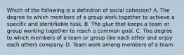 Which of the following is a definition of social cohesion? A. The degree to which members of a group work together to achieve a specific and identifiable task. B. The glue that keeps a team or group working together to reach a common goal. C. The degree to which members of a team or group like each other and enjoy each others company. D. Team work among members of a team.