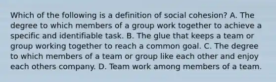 Which of the following is a definition of social cohesion? A. The degree to which members of a group work together to achieve a specific and identifiable task. B. The glue that keeps a team or group working together to reach a common goal. C. The degree to which members of a team or group like each other and enjoy each others company. D. Team work among members of a team.