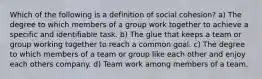 Which of the following is a definition of social cohesion? a) The degree to which members of a group work together to achieve a specific and identifiable task. b) The glue that keeps a team or group working together to reach a common goal. c) The degree to which members of a team or group like each other and enjoy each others company. d) Team work among members of a team.