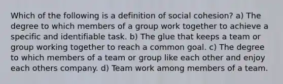 Which of the following is a definition of social cohesion? a) The degree to which members of a group work together to achieve a specific and identifiable task. b) The glue that keeps a team or group working together to reach a common goal. c) The degree to which members of a team or group like each other and enjoy each others company. d) Team work among members of a team.