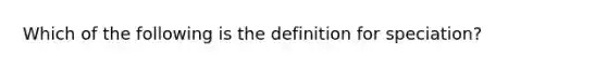 Which of the following is the definition for speciation?