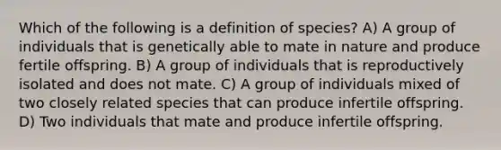 Which of the following is a definition of species? A) A group of individuals that is genetically able to mate in nature and produce fertile offspring. B) A group of individuals that is reproductively isolated and does not mate. C) A group of individuals mixed of two closely related species that can produce infertile offspring. D) Two individuals that mate and produce infertile offspring.