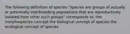 The following definition of species "Species are groups of actually or potentially interbreeding populations that are reproductively isolated from other such groups" corresponds to: the morphospecies concept the biological concept of species the ecological concept of species