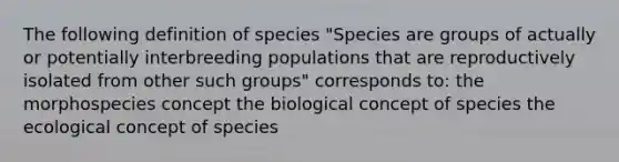 The following definition of species "Species are groups of actually or potentially interbreeding populations that are reproductively isolated from other such groups" corresponds to: the morphospecies concept the biological concept of species the ecological concept of species