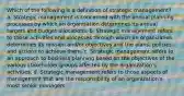 Which of the following is a definition of strategic management? a. Strategic management is concerned with the annual planning processes by which an organisation determines its annual targets and budget allocations. b. Strategic management refers to those activities and processes through which an organization determines its mission and/or objectives and the plans, policies and actions to achieve them. c. Strategic management refers to an approach to business planning based on the objectives of the various stakeholder groups affected by the organization's activities. d. Strategic management refers to those aspects of management that are the responsibility of an organization's most senior managers.