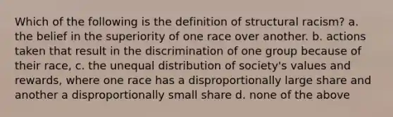 Which of the following is the definition of structural racism? a. the belief in the superiority of one race over another. b. actions taken that result in the discrimination of one group because of their race, c. the unequal distribution of society's values and rewards, where one race has a disproportionally large share and another a disproportionally small share d. none of the above