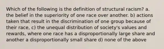 Which of the following is the definition of structural racism? a. the belief in the superiority of one race over another. b) actions taken that result in the discrimination of one group because of their race, c) the unequal distribution of society's values and rewards, where one race has a disproportionally large share and another a disproportionally small share d) none of the above