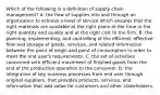 Which of the following is a definition of supply chain management? A. the flow of supplies into and through an organization to achieve a level of service which ensures that the right materials are available at the right place at the time in the right quantity and quality and at the right cost to the firm. B. the planning, implementing, and controlling of the efficient, effective flow and storage of goods, services, and related information between the point of origin and point of consumption in order to meet the end user's requirements. C. the set of activities concerned with efficient movement of finished goods from the end of the production operation to the consumer. D. the integration of key business processes from end user through original suppliers, that provides products, services, and information that add value for customers and other stakeholders.