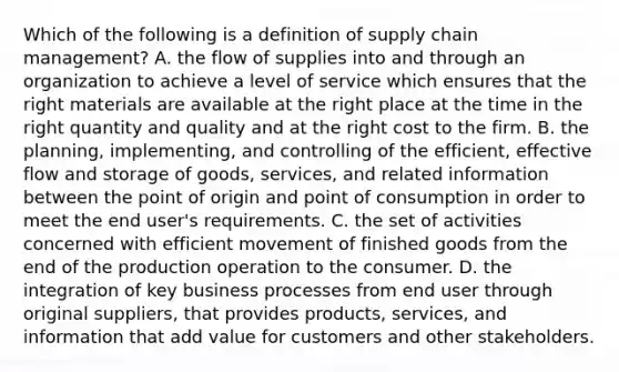 Which of the following is a definition of supply chain management? A. the flow of supplies into and through an organization to achieve a level of service which ensures that the right materials are available at the right place at the time in the right quantity and quality and at the right cost to the firm. B. the planning, implementing, and controlling of the efficient, effective flow and storage of goods, services, and related information between the point of origin and point of consumption in order to meet the end user's requirements. C. the set of activities concerned with efficient movement of finished goods from the end of the production operation to the consumer. D. the integration of key business processes from end user through original suppliers, that provides products, services, and information that add value for customers and other stakeholders.