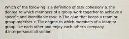 Which of the following is a definition of task cohesion? a.The degree to which members of a group work together to achieve a specific and identifiable task. b.The glue that keeps a team or group together. c.The degree to which members of a team or group like each other and enjoy each other's company. d.Interpersonal attraction.