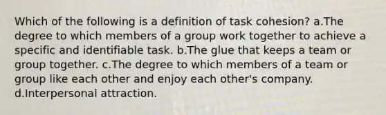 Which of the following is a definition of task cohesion? a.The degree to which members of a group work together to achieve a specific and identifiable task. b.The glue that keeps a team or group together. c.The degree to which members of a team or group like each other and enjoy each other's company. d.Interpersonal attraction.