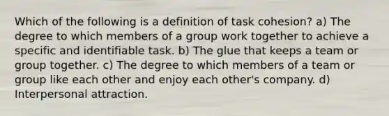 Which of the following is a definition of task cohesion? a) The degree to which members of a group work together to achieve a specific and identifiable task. b) The glue that keeps a team or group together. c) The degree to which members of a team or group like each other and enjoy each other's company. d) Interpersonal attraction.