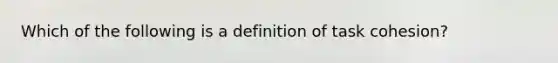 Which of the following is a definition of task cohesion?