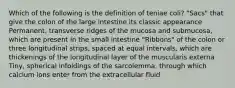 Which of the following is the definition of teniae coli? "Sacs" that give the colon of the large intestine its classic appearance Permanent, transverse ridges of the mucosa and submucosa, which are present in the small intestine "Ribbons" of the colon or three longitudinal strips, spaced at equal intervals, which are thickenings of the longitudinal layer of the muscularis externa Tiny, spherical infoldings of the sarcolemma, through which calcium ions enter from the extracellular fluid