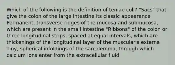 Which of the following is the definition of teniae coli? "Sacs" that give the colon of the large intestine its classic appearance Permanent, transverse ridges of the mucosa and submucosa, which are present in the small intestine "Ribbons" of the colon or three longitudinal strips, spaced at equal intervals, which are thickenings of the longitudinal layer of the muscularis externa Tiny, spherical infoldings of the sarcolemma, through which calcium ions enter from the extracellular fluid