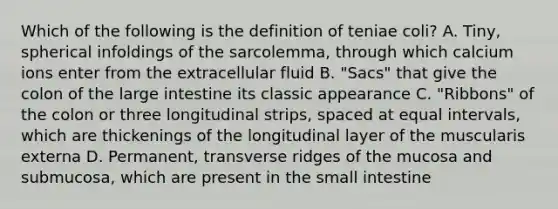 Which of the following is the definition of teniae coli? A. Tiny, spherical infoldings of the sarcolemma, through which calcium ions enter from the extracellular fluid B. "Sacs" that give the colon of the large intestine its classic appearance C. "Ribbons" of the colon or three longitudinal strips, spaced at equal intervals, which are thickenings of the longitudinal layer of the muscularis externa D. Permanent, transverse ridges of the mucosa and submucosa, which are present in the small intestine