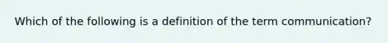 Which of the following is a definition of the term communication?