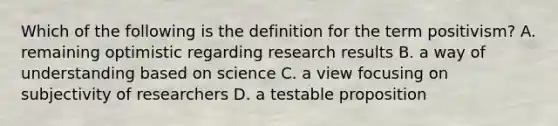 Which of the following is the definition for the term positivism? A. remaining optimistic regarding research results B. a way of understanding based on science C. a view focusing on subjectivity of researchers D. a testable proposition