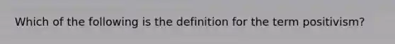 Which of the following is the definition for the term positivism?