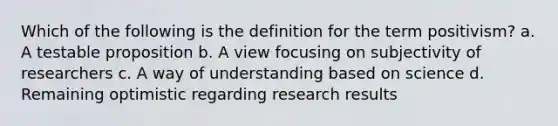 Which of the following is the definition for the term positivism? a. A testable proposition b. A view focusing on subjectivity of researchers c. A way of understanding based on science d. Remaining optimistic regarding research results