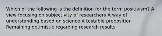 Which of the following is the definition for the term positivism? A view focusing on subjectivity of researchers A way of understanding based on science A testable proposition Remaining optimistic regarding research results