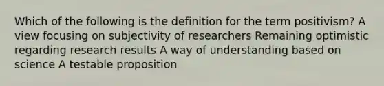 Which of the following is the definition for the term positivism? A view focusing on subjectivity of researchers Remaining optimistic regarding research results A way of understanding based on science A testable proposition