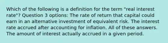 Which of the following is a definition for the term "real interest rate"? Question 3 options: The rate of return that capital could earn in an alternative investment of equivalent risk. The interest rate accrued after accounting for inflation. All of these answers. The amount of interest actually accrued in a given period.