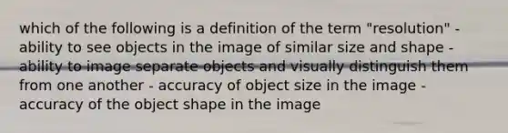 which of the following is a definition of the term "resolution" -ability to see objects in the image of similar size and shape -ability to image separate objects and visually distinguish them from one another - accuracy of object size in the image -accuracy of the object shape in the image