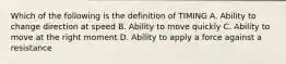 Which of the following is the definition of TIMING A. Ability to change direction at speed B. Ability to move quickly C. Ability to move at the right moment D. Ability to apply a force against a resistance