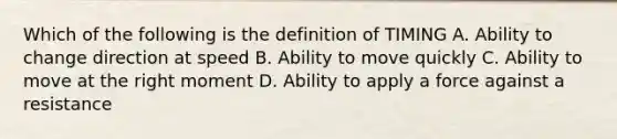 Which of the following is the definition of TIMING A. Ability to change direction at speed B. Ability to move quickly C. Ability to move at the right moment D. Ability to apply a force against a resistance