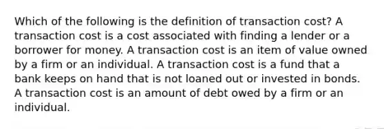 Which of the following is the definition of transaction cost? A transaction cost is a cost associated with finding a lender or a borrower for money. A transaction cost is an item of value owned by a firm or an individual. A transaction cost is a fund that a bank keeps on hand that is not loaned out or invested in bonds. A transaction cost is an amount of debt owed by a firm or an individual.