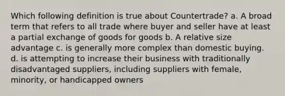 Which following definition is true about Countertrade? a. A broad term that refers to all trade where buyer and seller have at least a partial exchange of goods for goods b. A relative size advantage c. is generally more complex than domestic buying. d. is attempting to increase their business with traditionally disadvantaged suppliers, including suppliers with female, minority, or handicapped owners