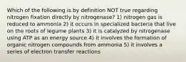 Which of the following is by definition NOT true regarding nitrogen fixation directly by nitrogenase? 1) nitrogen gas is reduced to ammonia 2) it occurs in specialized bacteria that live on the roots of legume plants 3) it is catalyzed by nitrogenase using ATP as an energy source 4) it involves the formation of organic nitrogen compounds from ammonia 5) it involves a series of electron transfer reactions