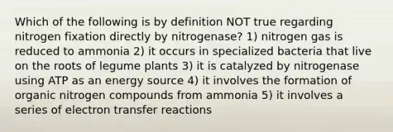 Which of the following is by definition NOT true regarding nitrogen fixation directly by nitrogenase? 1) nitrogen gas is reduced to ammonia 2) it occurs in specialized bacteria that live on the roots of legume plants 3) it is catalyzed by nitrogenase using ATP as an energy source 4) it involves the formation of organic nitrogen compounds from ammonia 5) it involves a series of electron transfer reactions