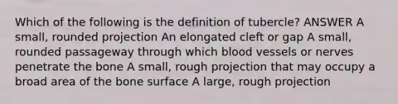 Which of the following is the definition of tubercle? ANSWER A small, rounded projection An elongated cleft or gap A small, rounded passageway through which blood vessels or nerves penetrate the bone A small, rough projection that may occupy a broad area of the bone surface A large, rough projection