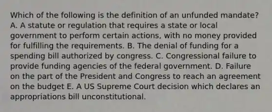 Which of the following is the definition of an unfunded mandate? A. A statute or regulation that requires a state or local government to perform certain actions, with no money provided for fulfilling the requirements. B. The denial of funding for a spending bill authorized by congress. C. Congressional failure to provide funding agencies of the federal government. D. Failure on the part of the President and Congress to reach an agreement on the budget E. A US Supreme Court decision which declares an appropriations bill unconstitutional.