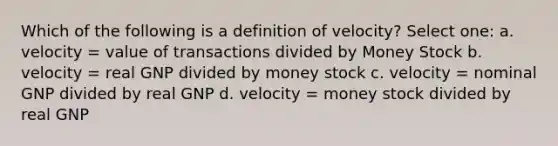 Which of the following is a definition of velocity? Select one: a. velocity = value of transactions divided by Money Stock b. velocity = real GNP divided by money stock c. velocity = nominal GNP divided by real GNP d. velocity = money stock divided by real GNP