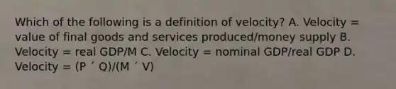 Which of the following is a definition of velocity? A. Velocity = value of final goods and services produced/money supply B. Velocity = real GDP/M C. Velocity = nominal GDP/real GDP D. Velocity = (P ´ Q)/(M ´ V)