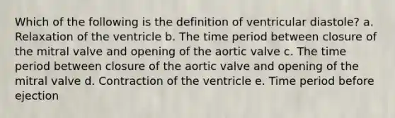 Which of the following is the definition of ventricular diastole? a. Relaxation of the ventricle b. The time period between closure of the mitral valve and opening of the aortic valve c. The time period between closure of the aortic valve and opening of the mitral valve d. Contraction of the ventricle e. Time period before ejection