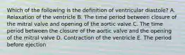 Which of the following is the definition of ventricular diastole? A. Relaxation of the ventricle B. The time period between closure of the mitral valve and opening of the aortic valve C. The time period between the closure of the aortic valve and the opening of the mitral valve D. Contraction of the ventricle E. The period before ejection