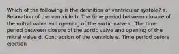 Which of the following is the definition of ventricular systole? a. Relaxation of the ventricle b. The time period between closure of the mitral valve and opening of the aortic valve c. The time period between closure of the aortic valve and opening of the mitral valve d. Contraction of the ventricle e. Time period before ejection