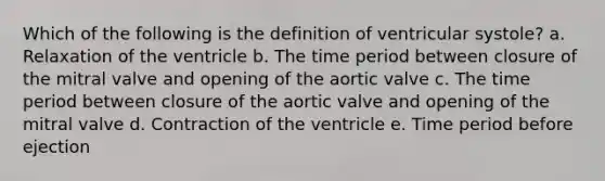 Which of the following is the definition of ventricular systole? a. Relaxation of the ventricle b. The time period between closure of the mitral valve and opening of the aortic valve c. The time period between closure of the aortic valve and opening of the mitral valve d. Contraction of the ventricle e. Time period before ejection