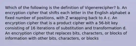 Which of the following is the definition of Vigenerecipher? b. An encryption cipher that shifts each letter in the English alphabet a fixed number of positions, with Z wrapping back to A c. An encyrption cipher that is a product cipher with a 56-bit key consisting of 16 iterations of substitution and transformation d. An encryption cipher that replaces bits, characters, or blocks of information with other bits, characters, or blocks