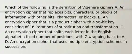 Which of the following is the definition of Vigenère cipher? A. An encryption cipher that replaces bits, characters, or blocks of information with other bits, characters, or blocks. B. An encryption cipher that is a product cipher with a 56-bit key consisting of 16 iterations of substitution and transformation. C. An encryption cipher that shifts each letter in the English alphabet a fixed number of positions, with Z wrapping back to A. D. An encryption cipher that uses multiple encryption schemes in succession.