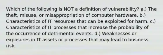 Which of the following is NOT a definition of vulnerability? a.) The theft, misuse, or misappropriation of computer hardware. b.) Characteristics of IT resources that can be exploited for harm. c.) Characteristics of IT processes that increase the probability of the occurrence of detrimental events. d.) Weaknesses or exposures in IT assets or processes that may lead to business risk.