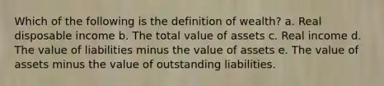 Which of the following is the definition of wealth? a. Real disposable income b. The total value of assets c. Real income d. The value of liabilities minus the value of assets e. The value of assets minus the value of outstanding liabilities.