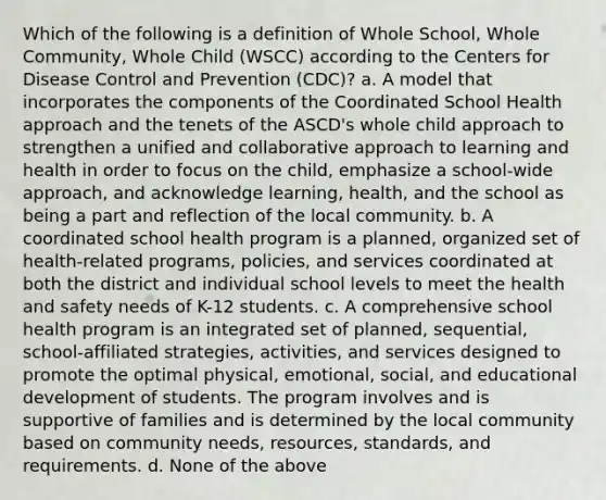 Which of the following is a definition of Whole School, Whole Community, Whole Child (WSCC) according to the Centers for Disease Control and Prevention (CDC)? a. A model that incorporates the components of the Coordinated School Health approach and the tenets of the ASCD's whole child approach to strengthen a unified and collaborative approach to learning and health in order to focus on the child, emphasize a school-wide approach, and acknowledge learning, health, and the school as being a part and reflection of the local community. b. A coordinated school health program is a planned, organized set of health-related programs, policies, and services coordinated at both the district and individual school levels to meet the <a href='https://www.questionai.com/knowledge/k7fhfu1cFw-health-and-safety' class='anchor-knowledge'>health and safety</a> needs of K-12 students. c. A comprehensive school health program is an integrated set of planned, sequential, school-affiliated strategies, activities, and services designed to promote the optimal physical, emotional, social, and educational development of students. The program involves and is supportive of families and is determined by the local community based on community needs, resources, standards, and requirements. d. None of the above