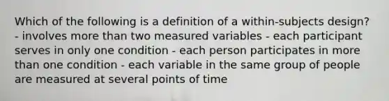 Which of the following is a definition of a within-subjects design? - involves more than two measured variables - each participant serves in only one condition - each person participates in more than one condition - each variable in the same group of people are measured at several points of time